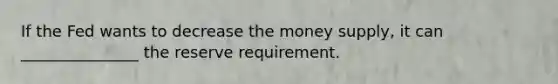 If the Fed wants to decrease the money supply, it can _______________ the reserve requirement.