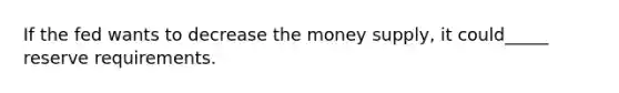 If the fed wants to decrease the money supply, it could_____ reserve requirements.