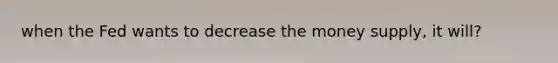 when the Fed wants to decrease the money supply, it will?