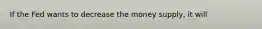 If the Fed wants to decrease the money supply, it will