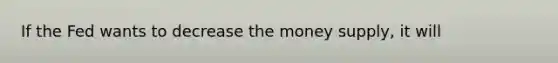 If the Fed wants to decrease the money supply, it will