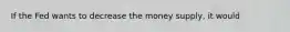 If the Fed wants to decrease the money supply, it would