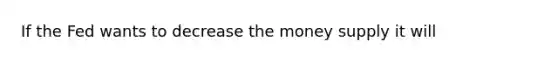 If the Fed wants to decrease the money supply it will