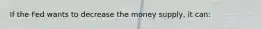 If the Fed wants to decrease the money supply, it can: