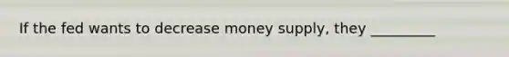 If the fed wants to decrease money supply, they _________