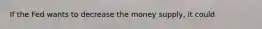 If the Fed wants to decrease the money supply, it could