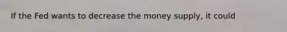 If the Fed wants to decrease the money supply, it could