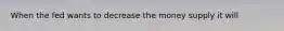 When the fed wants to decrease the money supply it will