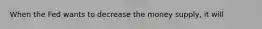 When the Fed wants to decrease the money supply, it will