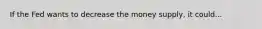 If the Fed wants to decrease the money supply, it could...