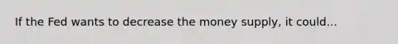 If the Fed wants to decrease the money supply, it could...