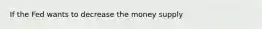 If the Fed wants to decrease the money supply