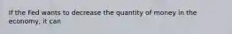 If the Fed wants to decrease the quantity of money in the economy, it can