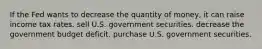 If the Fed wants to decrease the quantity of money, it can raise income tax rates. sell U.S. government securities. decrease the government budget deficit. purchase U.S. government securities.