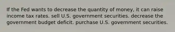 If the Fed wants to decrease the quantity of money, it can raise income tax rates. sell U.S. government securities. decrease the government budget deficit. purchase U.S. government securities.