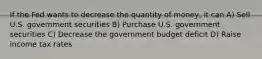 If the Fed wants to decrease the quantity of money, it can A) Sell U.S. government securities B) Purchase U.S. government securities C) Decrease the government budget deficit D) Raise income tax rates