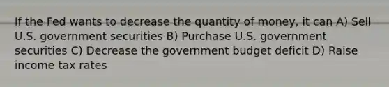 If the Fed wants to decrease the quantity of money, it can A) Sell U.S. government securities B) Purchase U.S. government securities C) Decrease the government budget deficit D) Raise income tax rates