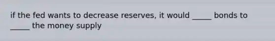 if the fed wants to decrease reserves, it would _____ bonds to _____ the money supply