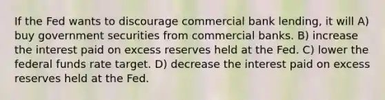 If the Fed wants to discourage commercial bank lending, it will A) buy government securities from commercial banks. B) increase the interest paid on excess reserves held at the Fed. C) lower the federal funds rate target. D) decrease the interest paid on excess reserves held at the Fed.