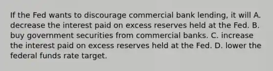 If the Fed wants to discourage commercial bank lending, it will A. decrease the interest paid on excess reserves held at the Fed. B. buy government securities from commercial banks. C. increase the interest paid on excess reserves held at the Fed. D. lower the federal funds rate target.