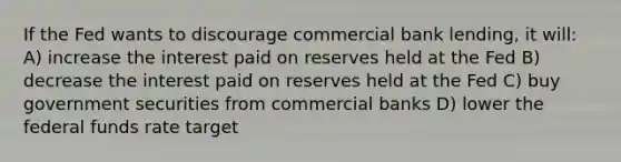 If the Fed wants to discourage commercial bank lending, it will: A) increase the interest paid on reserves held at the Fed B) decrease the interest paid on reserves held at the Fed C) buy government securities from commercial banks D) lower the federal funds rate target