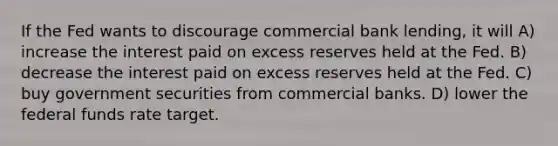 If the Fed wants to discourage commercial bank lending, it will A) increase the interest paid on excess reserves held at the Fed. B) decrease the interest paid on excess reserves held at the Fed. C) buy government securities from commercial banks. D) lower the federal funds rate target.