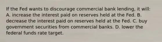 If the Fed wants to discourage commercial bank lending, it will: A. increase the interest paid on reserves held at the Fed. B. decrease the interest paid on reserves held at the Fed. C. buy government securities from commercial banks. D. lower the federal funds rate target.