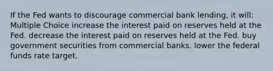 If the Fed wants to discourage commercial bank lending, it will: Multiple Choice increase the interest paid on reserves held at the Fed. decrease the interest paid on reserves held at the Fed. buy government securities from commercial banks. lower the federal funds rate target.