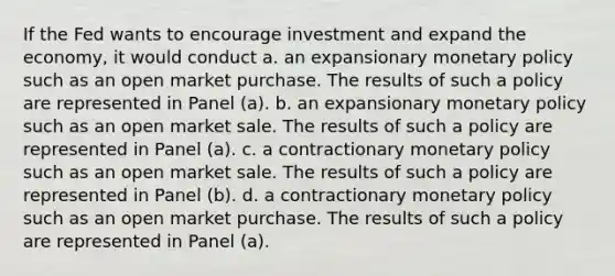 If the Fed wants to encourage investment and expand the economy, it would conduct a. an expansionary <a href='https://www.questionai.com/knowledge/kEE0G7Llsx-monetary-policy' class='anchor-knowledge'>monetary policy</a> such as an open market purchase. The results of such a policy are represented in Panel (a). b. an expansionary monetary policy such as an open market sale. The results of such a policy are represented in Panel (a). c. a contractionary monetary policy such as an open market sale. The results of such a policy are represented in Panel (b). d. a contractionary monetary policy such as an open market purchase. The results of such a policy are represented in Panel (a).