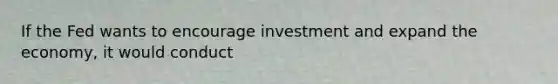 If the Fed wants to encourage investment and expand the economy, it would conduct