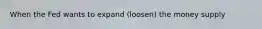 When the Fed wants to expand (loosen) the money supply