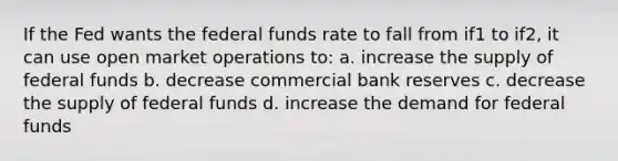 If the Fed wants the federal funds rate to fall from if1 to if2, it can use open market operations to: a. increase the supply of federal funds b. decrease commercial bank reserves c. decrease the supply of federal funds d. increase the demand for federal funds