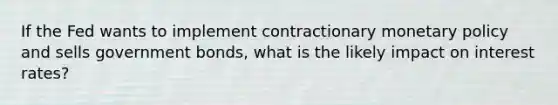 If the Fed wants to implement contractionary monetary policy and sells government bonds, what is the likely impact on interest rates?