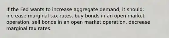 If the Fed wants to increase aggregate demand, it should: increase marginal tax rates. buy bonds in an open market operation. sell bonds in an open market operation. decrease marginal tax rates.