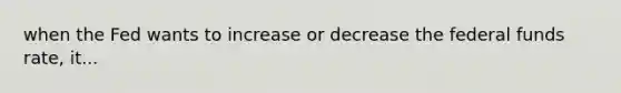 when the Fed wants to increase or decrease the federal funds rate, it...