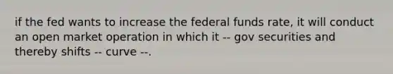 if the fed wants to increase the federal funds rate, it will conduct an open market operation in which it -- gov securities and thereby shifts -- curve --.