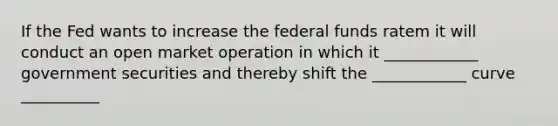 If the Fed wants to increase the federal funds ratem it will conduct an open market operation in which it ____________ government securities and thereby shift the ____________ curve __________