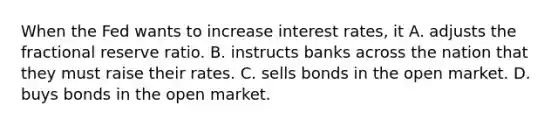 When the Fed wants to increase interest rates, it A. adjusts the fractional reserve ratio. B. instructs banks across the nation that they must raise their rates. C. sells bonds in the open market. D. buys bonds in the open market.