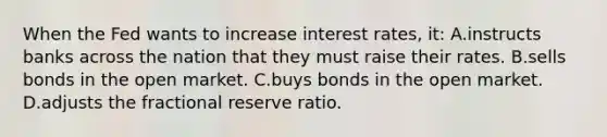 When the Fed wants to increase interest rates, it: A.instructs banks across the nation that they must raise their rates. B.sells bonds in the open market. C.buys bonds in the open market. D.adjusts the fractional reserve ratio.