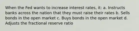 When the Fed wants to increase interest rates, it: a. Instructs banks across the nation that they must raise their rates b. Sells bonds in the open market c. Buys bonds in the open market d. Adjusts the fractional reserve ratio