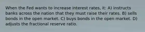 When the Fed wants to increase interest rates, it: A) instructs banks across the nation that they must raise their rates. B) sells bonds in the open market. C) buys bonds in the open market. D) adjusts the fractional reserve ratio.