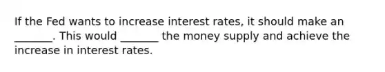 If the Fed wants to increase interest rates, it should make an _______. This would _______ the money supply and achieve the increase in interest rates.