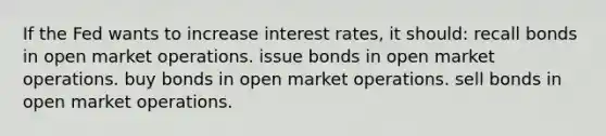 If the Fed wants to increase interest rates, it should: recall bonds in open market operations. issue bonds in open market operations. buy bonds in open market operations. sell bonds in open market operations.