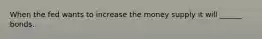 When the fed wants to increase the money supply it will ______ bonds.
