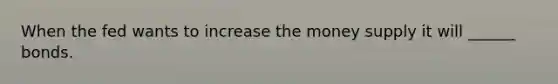 When the fed wants to increase the money supply it will ______ bonds.