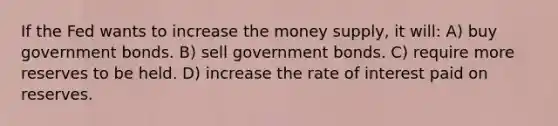 If the Fed wants to increase the money supply, it will: A) buy government bonds. B) sell government bonds. C) require more reserves to be held. D) increase the rate of interest paid on reserves.