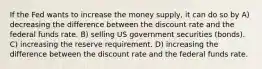 If the Fed wants to increase the money supply, it can do so by A) decreasing the difference between the discount rate and the federal funds rate. B) selling US government securities (bonds). C) increasing the reserve requirement. D) increasing the difference between the discount rate and the federal funds rate.