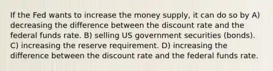 If the Fed wants to increase the money supply, it can do so by A) decreasing the difference between the discount rate and the federal funds rate. B) selling US government securities (bonds). C) increasing the reserve requirement. D) increasing the difference between the discount rate and the federal funds rate.