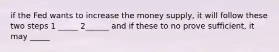 if the Fed wants to increase the money supply, it will follow these two steps 1 _____ 2______ and if these to no prove sufficient, it may _____