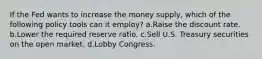 If the Fed wants to increase the money supply, which of the following policy tools can it employ? a.Raise the discount rate. b.Lower the required reserve ratio. c.Sell U.S. Treasury securities on the open market. d.Lobby Congress.